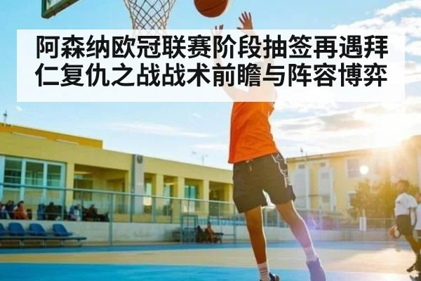 阿森纳欧冠联赛阶段抽签再遇拜仁复仇之战战术前瞻与阵容博弈