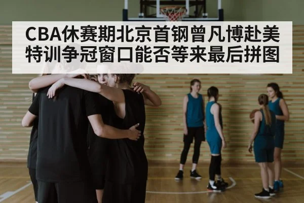 CBA休赛期北京首钢曾凡博赴美特训争冠窗口能否等来最后拼图