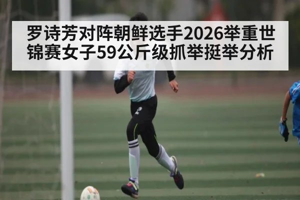 罗诗芳对阵朝鲜选手2026举重世锦赛女子59公斤级抓举挺举分析